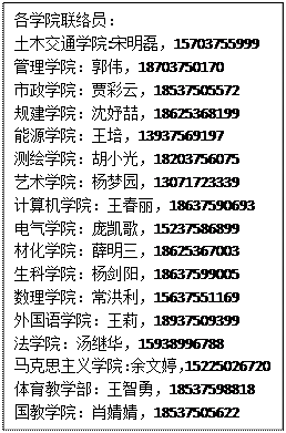 文本框: 各学院联络员：土木交通学院:宋明磊，15703755999管理学院：郭伟，18703750170市政学院：贾彩云，18537505572规建学院：沈妤喆，18625368199能源学院：王培，13937569197测绘学院：胡小光，18203756075艺术学院：杨梦园，13071723339计算机学院：王春丽，18637590693电气学院：庞凯歌，15237586899材化学院：薛明三，18625367003生科学院：杨剑阳，18637599005数理学院：常洪利，15637551169外国语学院：王莉，18937509399法学院：汤继华，15938996788马克思主义学院：余文婷，15225026720体育教学部：王智勇，18537598818国教学院：肖婧婧，18537505622